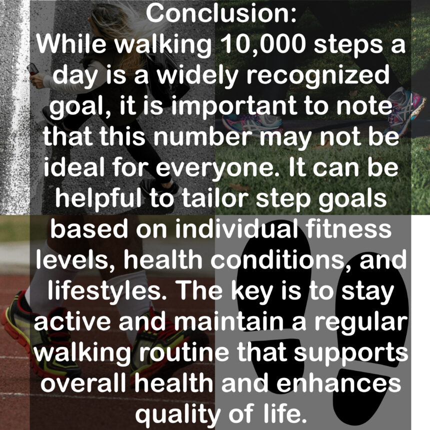 Conclusion: While walking 10,000 steps a day is a widely recognized goal, it is important to note that this number may not be ideal for everyone. It can be helpful to tailor step goals based on individual fitness levels, health conditions, and lifestyles. The key is to stay active and maintain a regular walking routine that supports overall health and enhances quality of life.