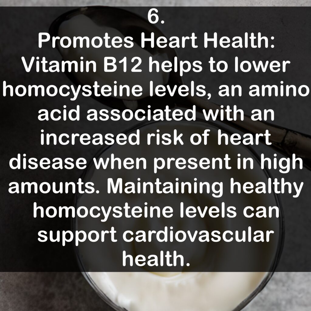 6. Promotes Heart Health: Vitamin B12 helps to lower homocysteine levels, an amino acid associated with an increased risk of heart disease when present in high amounts. Maintaining healthy homocysteine levels can support cardiovascular health.