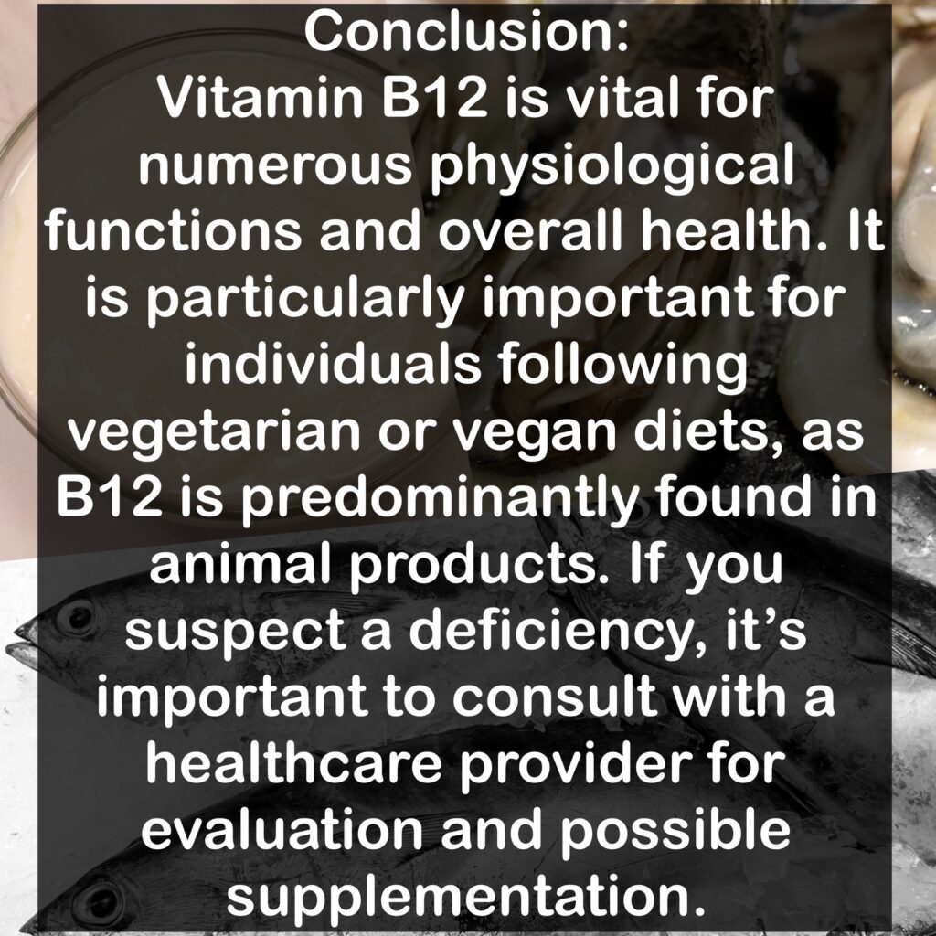Conclusion: Vitamin B12 is vital for numerous physiological functions and overall health. It is particularly important for individuals following vegetarian or vegan diets, as B12 is predominantly found in animal products. If you suspect a deficiency, it's important to consult with a healthcare provider for evaluation and possible supplementation.