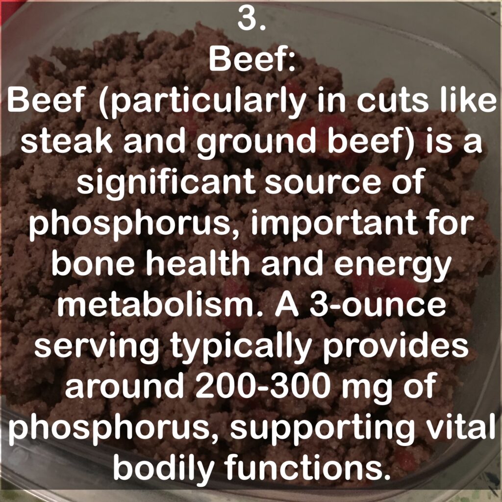 3. Beef: Beef (particularly in cuts like steak and ground beef) is a significant source of phosphorus, important for bone health and energy metabolism. A 3-ounce serving typically provides around 200-300 mg of phosphorus, supporting vital bodily functions.
