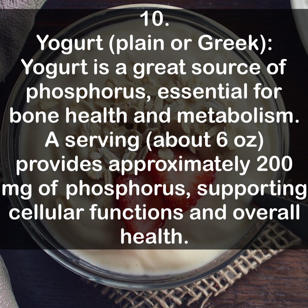 10. Yogurt (plain or Greek): Yogurt is a great source of phosphorus, essential for bone health and metabolism. A serving (about 6 oz) provides approximately 200 mg of phosphorus, supporting cellular functions and overall health.