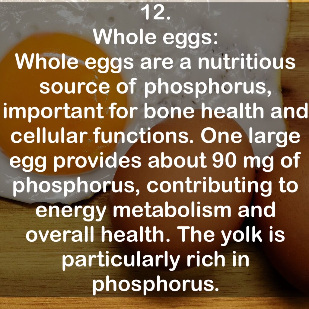 12. Whole eggs: Whole eggs are a nutritious source of phosphorus, important for bone health and cellular functions. One large egg provides about 90 mg of phosphorus, contributing to energy metabolism and overall health. The yolk is particularly rich in phosphorus.