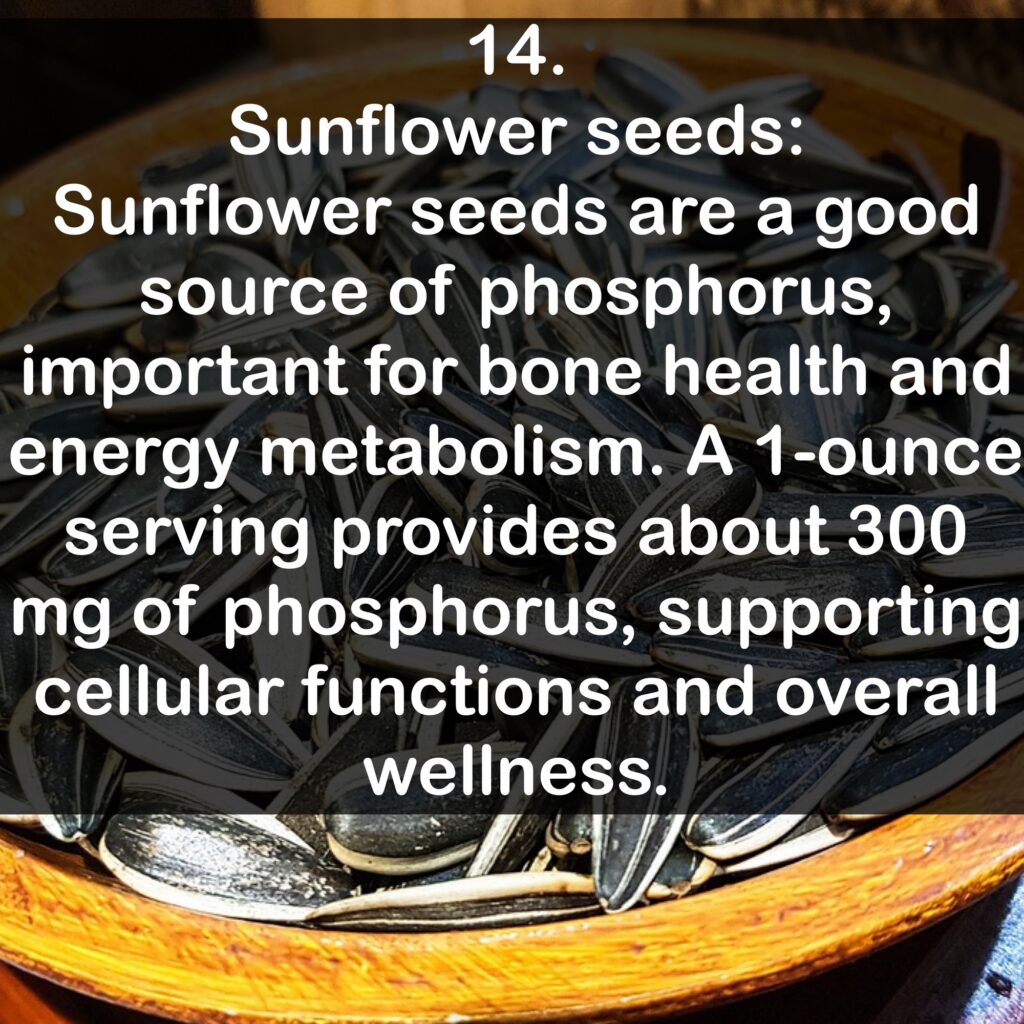 14. Sunflower seeds: Sunflower seeds are a good source of phosphorus, important for bone health and energy metabolism. A 1-ounce serving provides about 300 mg of phosphorus, supporting cellular functions and overall wellness.