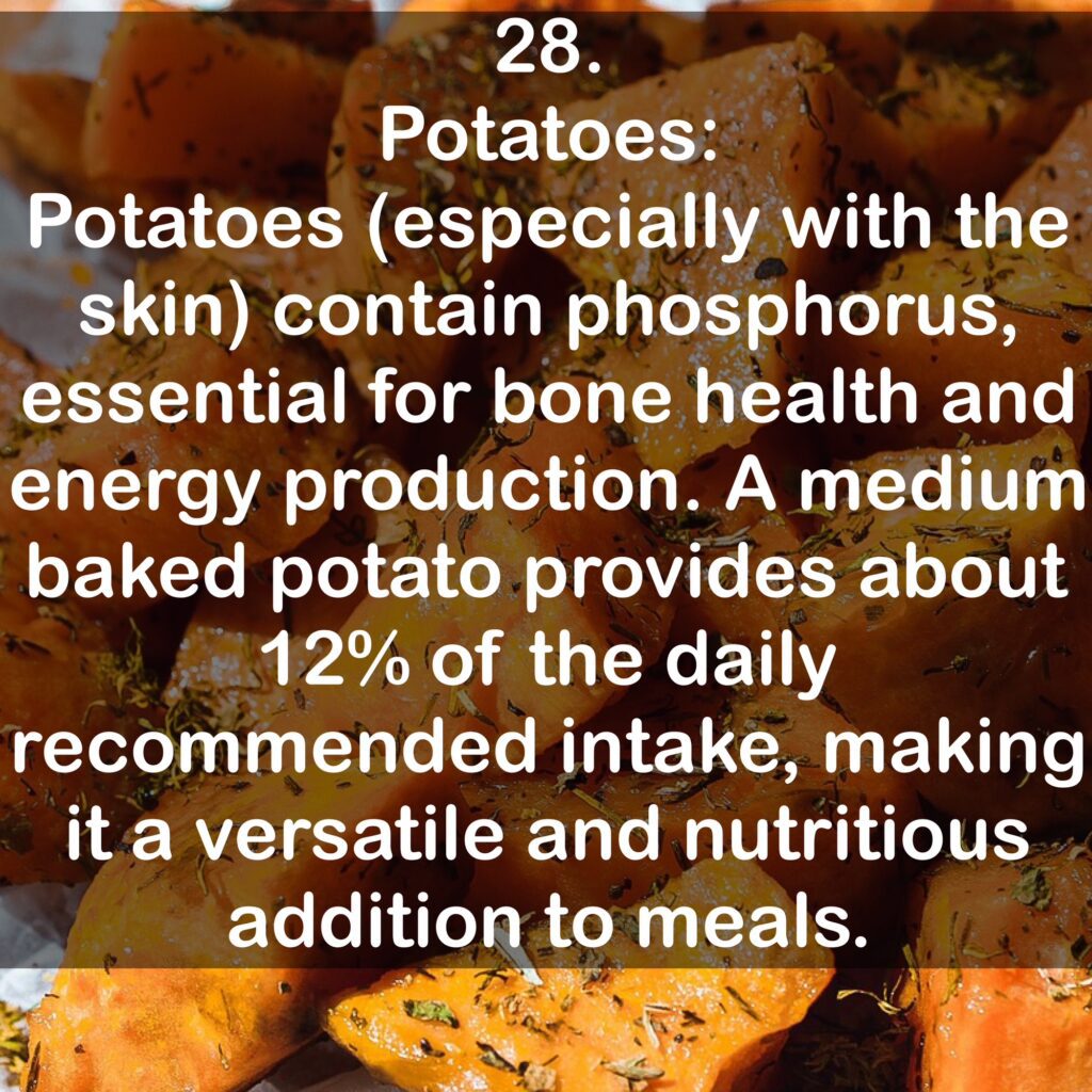 28. Potatoes: Potatoes (especially with the skin) contain phosphorus, essential for bone health and energy production. A medium baked potato provides about 12% of the daily recommended intake, making it a versatile and nutritious addition to meals.