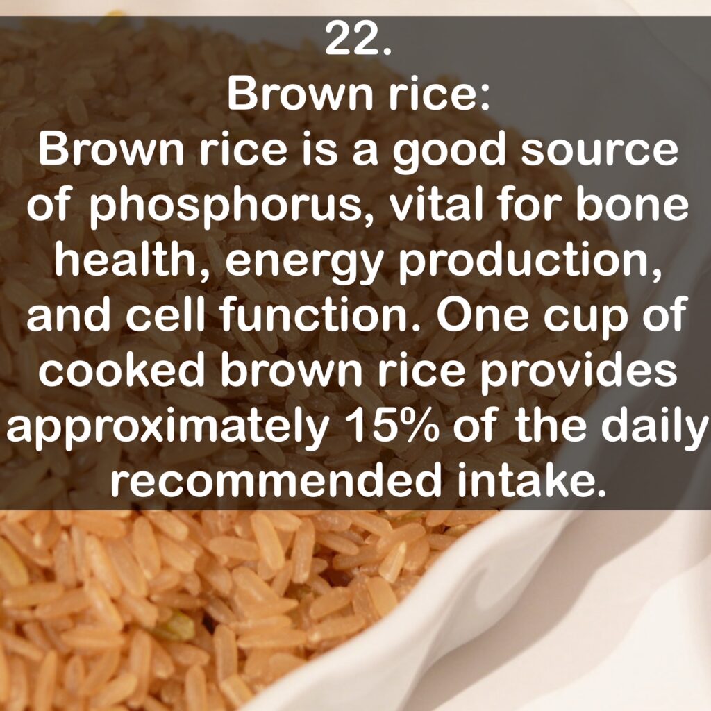 22. Brown rice: Brown rice is a good source of phosphorus, vital for bone health, energy production, and cell function. One cup of cooked brown rice provides approximately 15% of the daily recommended intake.
