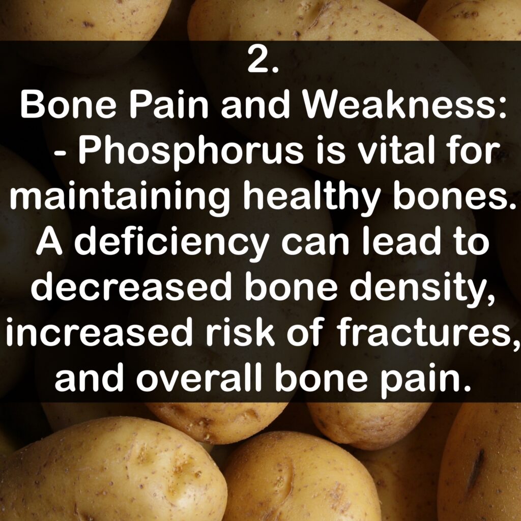 2. Bone Pain and Weakness: - Phosphorus is vital for maintaining healthy bones. A deficiency can lead to decreased bone density, increased risk of fractures, and overall bone pain.