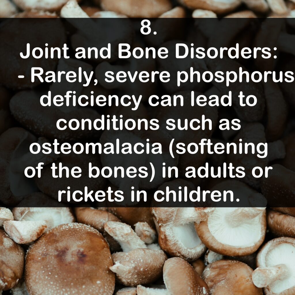 8. Joint and Bone Disorders: - Rarely, severe phosphorus deficiency can lead to conditions such as osteomalacia (softening of the bones) in adults or rickets in children.