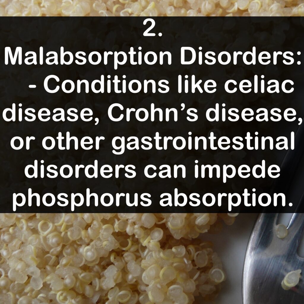 2. Malabsorption Disorders: - Conditions like celiac disease, Crohn's disease, or other gastrointestinal disorders can impede phosphorus absorption.