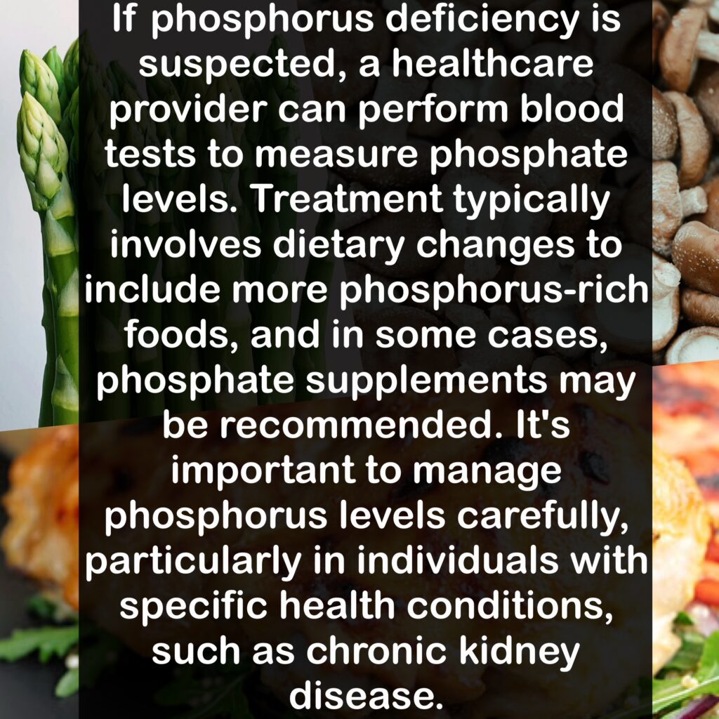 If phosphorus deficiency is suspected, a healthcare provider can perform blood tests to measure phosphate levels. Treatment typically involves dietary changes to include more phosphorus-rich foods, and in some cases, phosphate supplements may be recommended. It's important to manage phosphorus levels carefully, particularly in individuals with specific health conditions, such as chronic kidney disease.