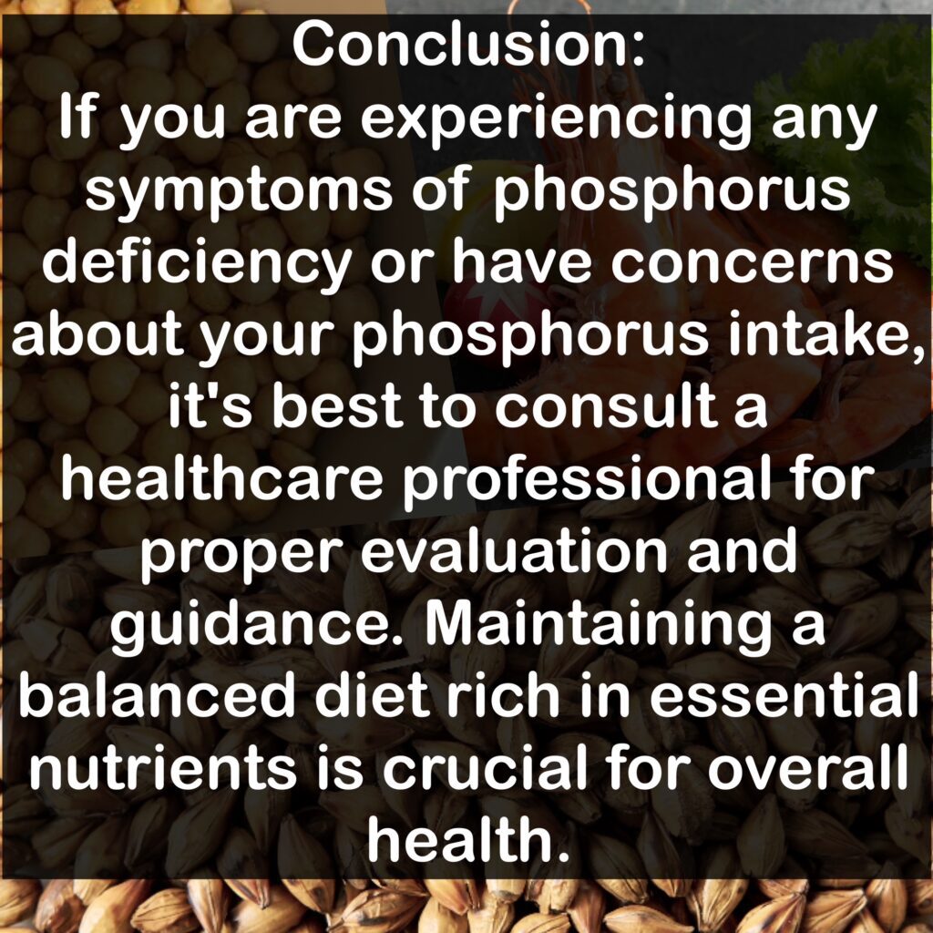 Conclusion: If you are experiencing any symptoms of phosphorus deficiency or have concerns about your phosphorus intake, it's best to consult a healthcare professional for proper evaluation and guidance. Maintaining a balanced diet rich in essential nutrients is crucial for overall health.