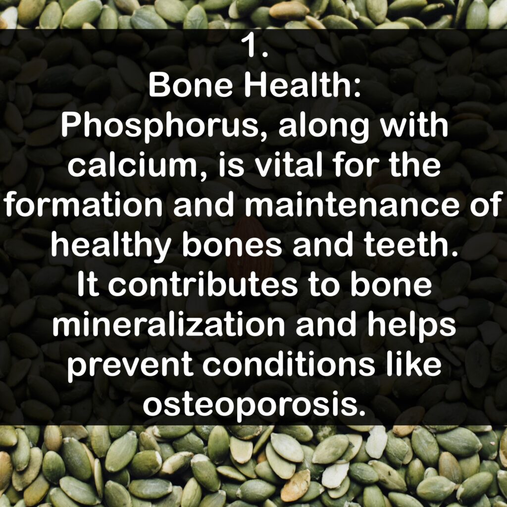 1. Bone Health: Phosphorus, along with calcium, is vital for the formation and maintenance of healthy bones and teeth. It contributes to bone mineralization and helps prevent conditions like osteoporosis.