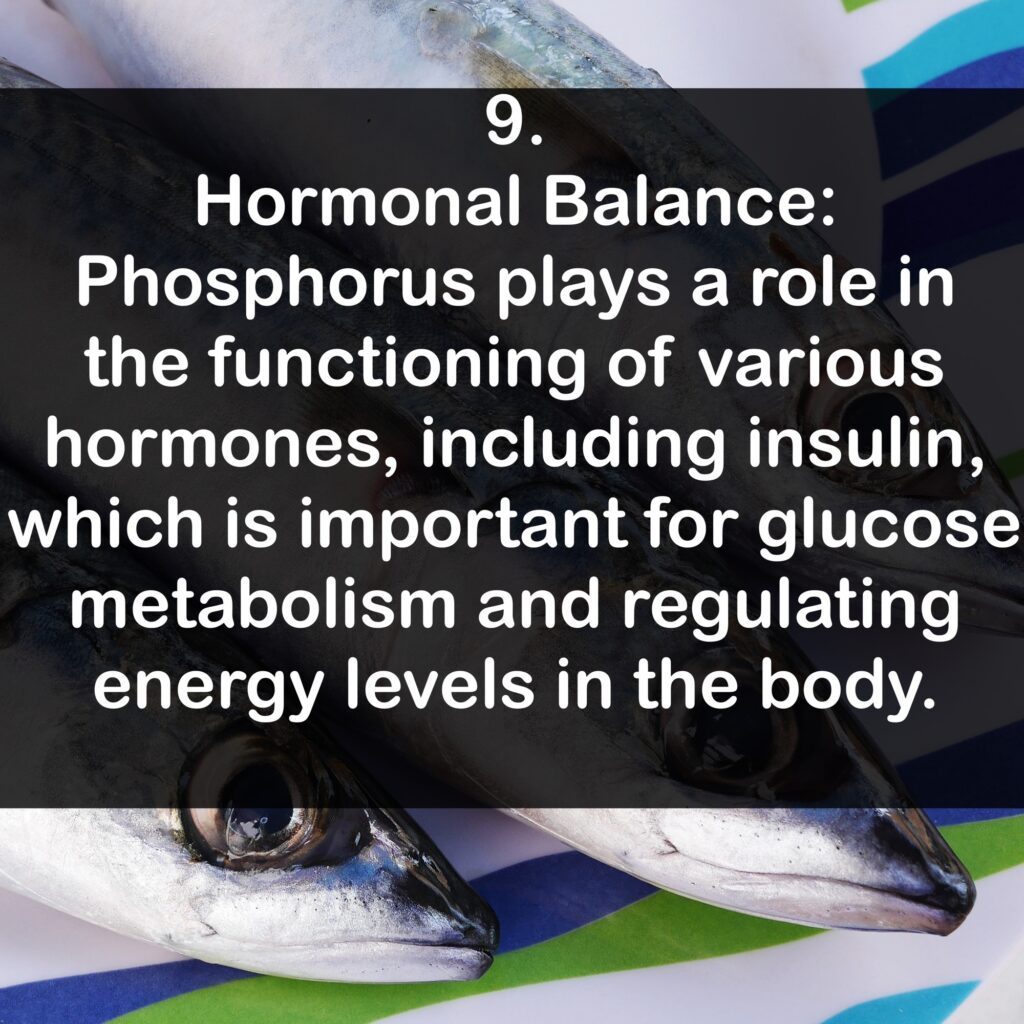 9. Hormonal Balance: Phosphorus plays a role in the functioning of various hormones, including insulin, which is important for glucose metabolism and regulating energy levels in the body.