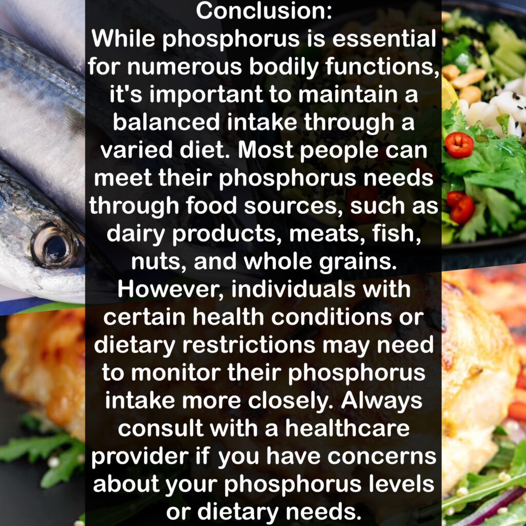 Conclusion: While phosphorus is essential for numerous bodily functions, it's important to maintain a balanced intake through a varied diet. Most people can meet their phosphorus needs through food sources, such as dairy products, meats, fish, nuts, and whole grains. However, individuals with certain health conditions or dietary restrictions may need to monitor their phosphorus intake more closely. Always consult with a healthcare provider if you have concerns about your phosphorus levels or dietary needs.