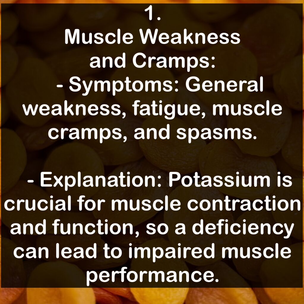 1. Muscle Weakness and Cramps: - Symptoms: General weakness, fatigue, muscle cramps, and spasms. - Explanation: Potassium is crucial for muscle contraction and function, so a deficiency can lead to impaired muscle performance.