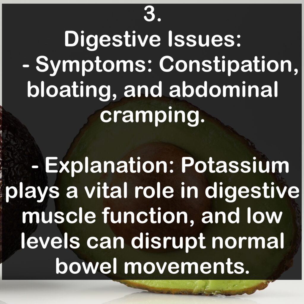 3. Digestive Issues: - Symptoms: Constipation, bloating, and abdominal cramping. - Explanation: Potassium plays a vital role in digestive muscle function, and low levels can disrupt normal bowel movements.