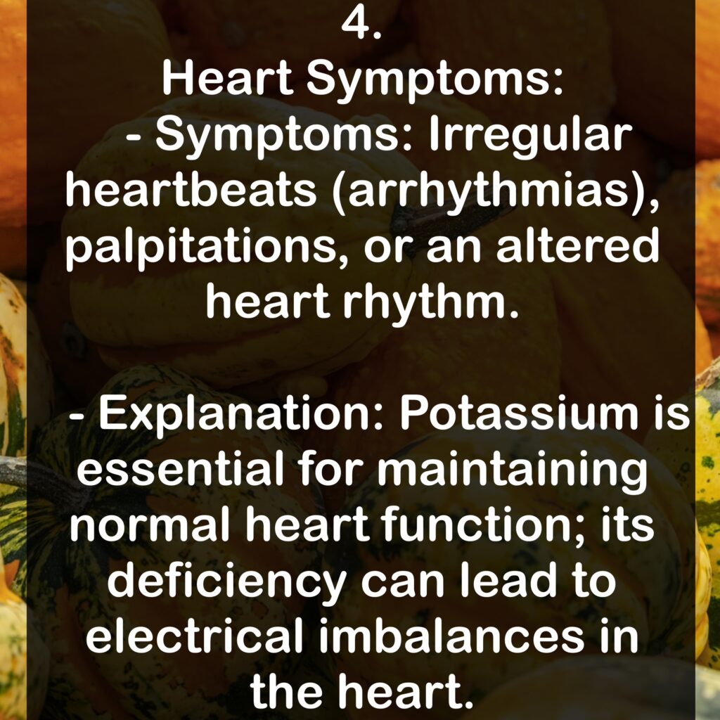 4. Heart Symptoms: - Symptoms: Irregular heartbeats (arrhythmias), palpitations, or an altered heart rhythm. - Explanation: Potassium is essential for maintaining normal heart function; its deficiency can lead to electrical imbalances in the heart.