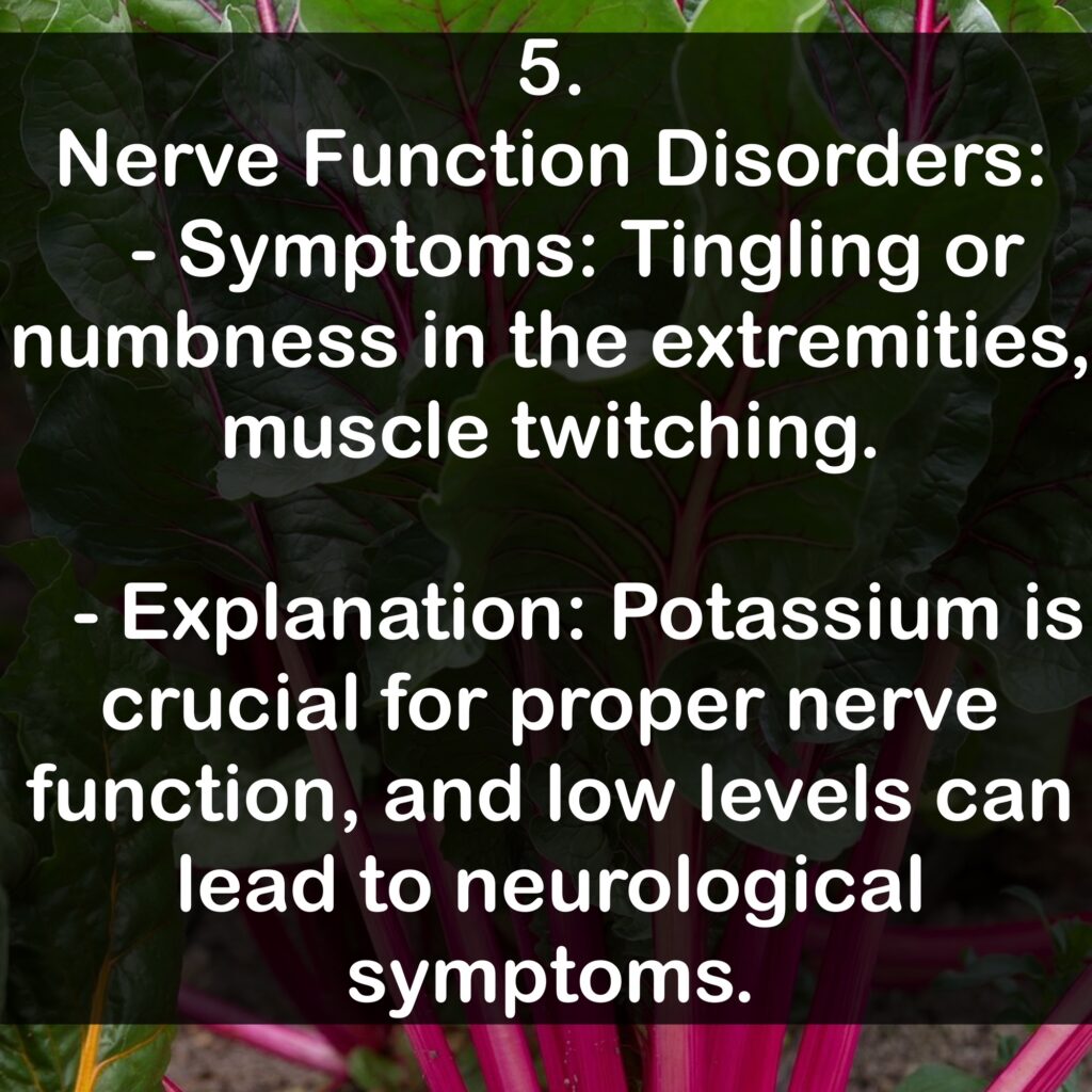5. Nerve Function Disorders: - Symptoms: Tingling or numbness in the extremities, muscle twitching. - Explanation: Potassium is crucial for proper nerve function, and low levels can lead to neurological symptoms.