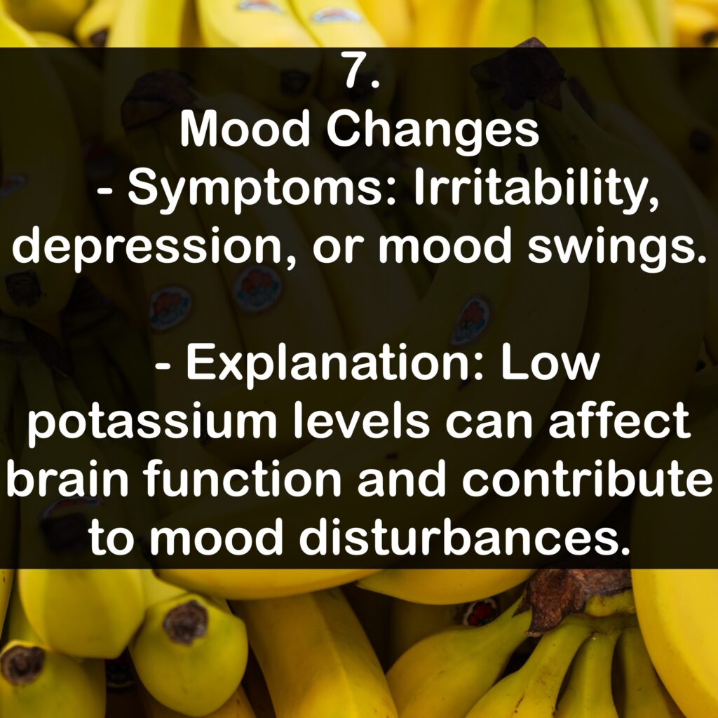 7. Mood Changes - Symptoms: Irritability, depression, or mood swings. - Explanation: Low potassium levels can affect brain function and contribute to mood disturbances.