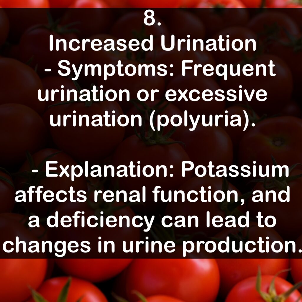 8. Increased Urination - Symptoms: Frequent urination or excessive urination (polyuria). - Explanation: Potassium affects renal function, and a deficiency can lead to changes in urine production.