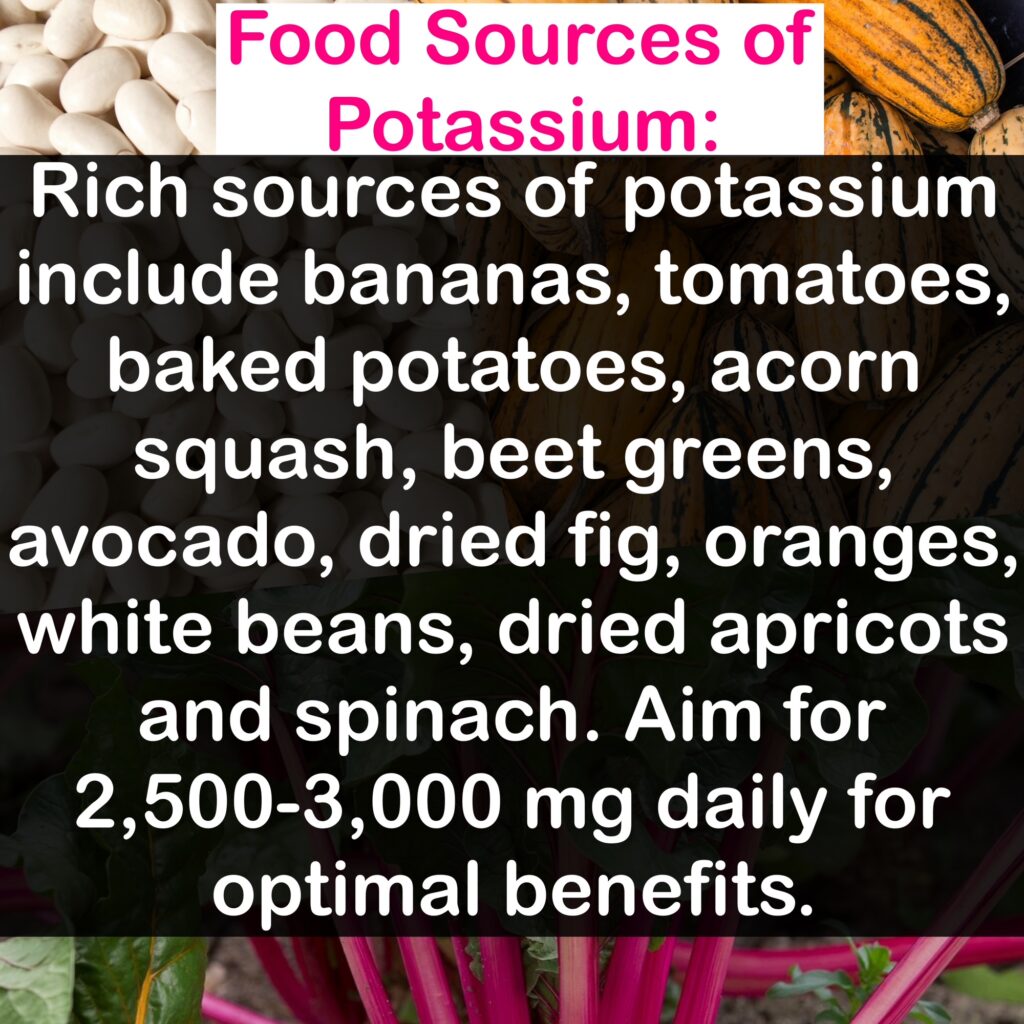 Food Sources of Potassium: Rich sources of potassium include bananas, tomatoes, baked potatoes, acorn squash, beet greens, avocado, dried fig, oranges, white beans, dried apricots and spinach. Aim for 2,500-3,000 mg daily for optimal benefits.