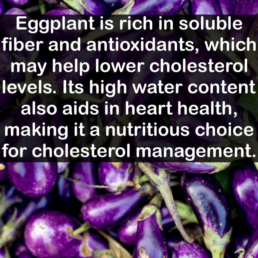 Eggplant is rich in soluble fiber and antioxidants, which may help lower cholesterol levels. Its high water content also aids in heart health, making it a nutritious choice for cholesterol management.