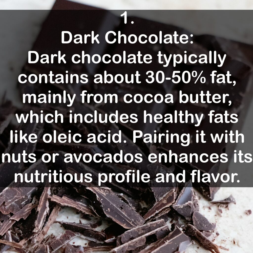 1. Dark Chocolate: Dark chocolate typically contains about 30-50% fat, mainly from cocoa butter, which includes healthy fats like oleic acid. Pairing it with nuts or avocados enhances its nutritious profile and flavor.