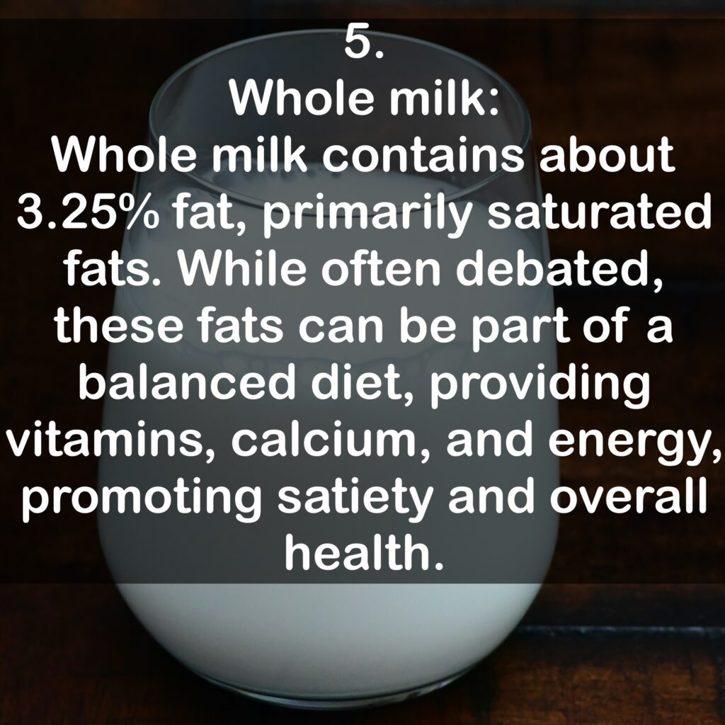 5. Whole milk: Whole milk contains about 3.25% fat, primarily saturated fats. While often debated, these fats can be part of a balanced diet, providing vitamins, calcium, and energy, promoting satiety and overall health.