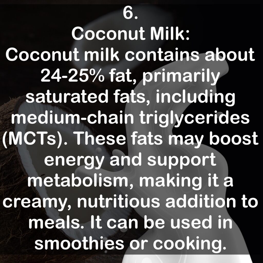 6. Coconut Milk: Coconut milk contains about 24-25% fat, primarily saturated fats, including medium-chain triglycerides (MCTs). These fats may boost energy and support metabolism, making it a creamy, nutritious addition to meals. It can be used in smoothies or cooking.