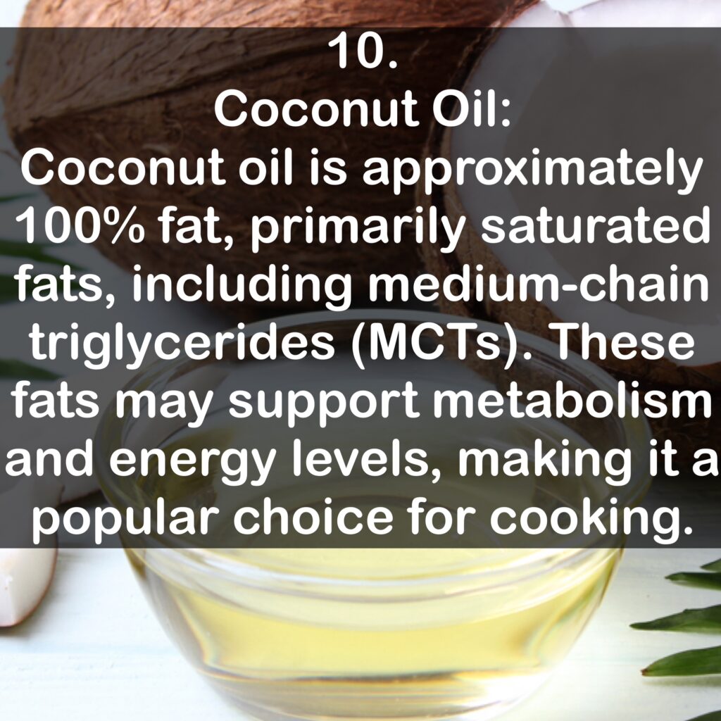 10. Coconut Oil: Coconut oil is approximately 100% fat, primarily saturated fats, including medium-chain triglycerides (MCTS). These fats may support metabolism and energy levels, making it a popular choice for cooking.