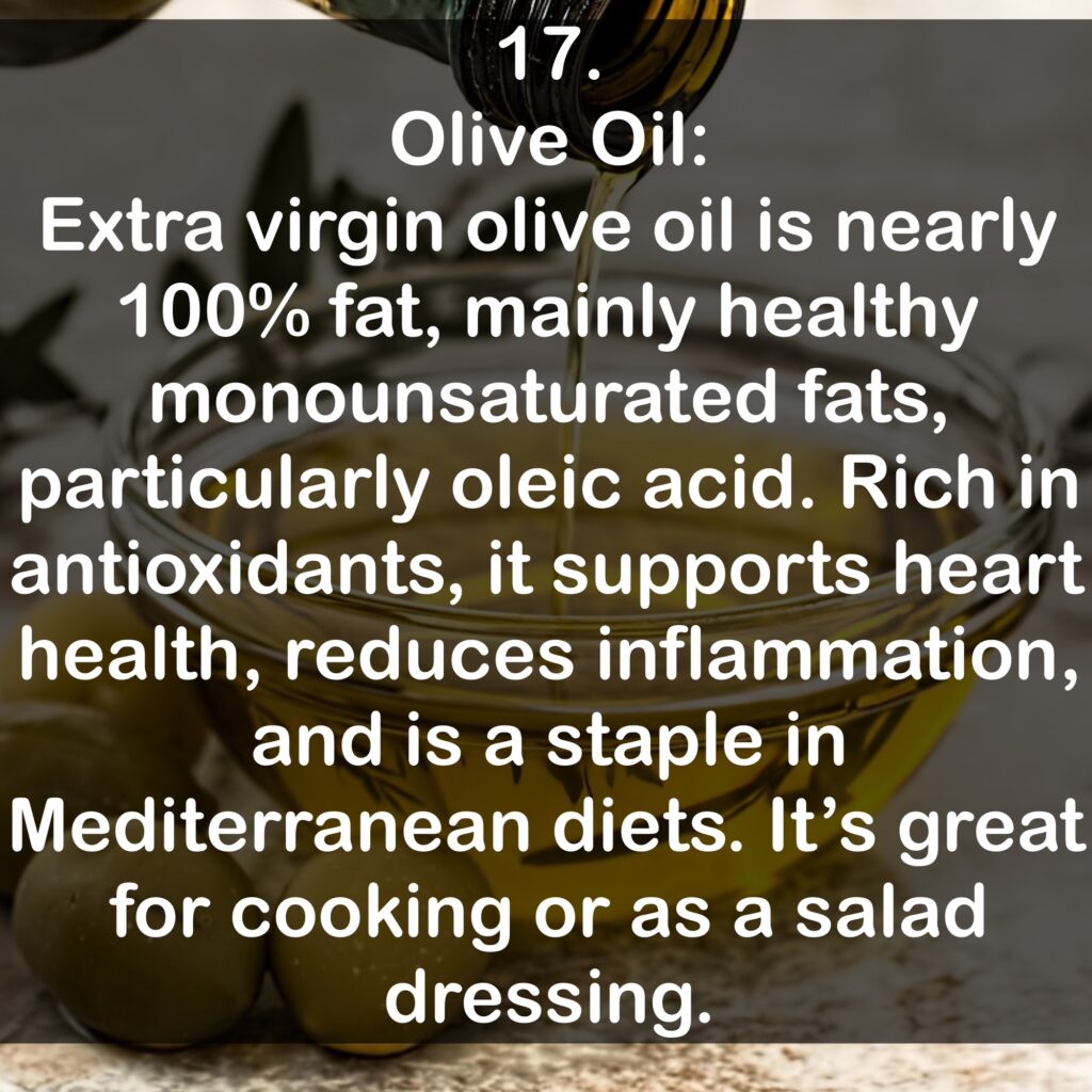 17. Olive Oil: Extra virgin olive oil is nearly 100% fat, mainly healthy monounsaturated fats, particularly oleic acid. Rich in antioxidants, it supports heart health, reduces inflammation, and is a staple in Mediterranean diets. It's great for cooking or as a salad dressing.
