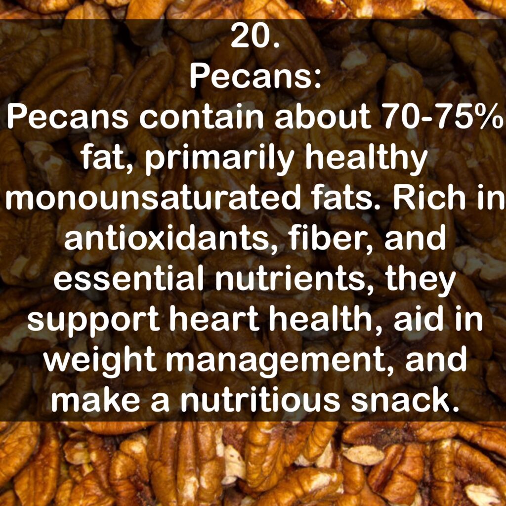 20. Pecans: Pecans contain about 70-75% fat, primarily healthy monounsaturated fats. Rich in antioxidants, fiber, and essential nutrients, they support heart health, aid in weight management, and make a nutritious snack.