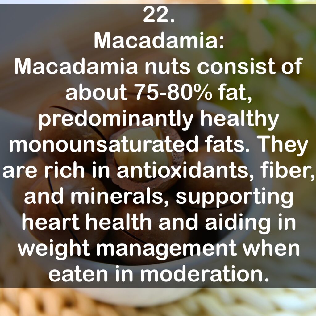 22. Macadamia: Macadamia nuts consist of about 75-80% fat, predominantly healthy monounsaturated fats. They are rich in antioxidants, fiber, and minerals, supporting heart health and aiding in weight management when eaten in moderation.