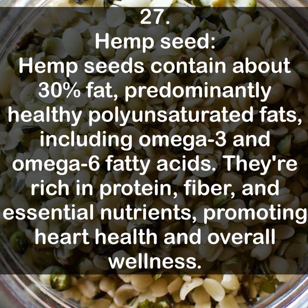 27. Hemp seed: Hemp seeds contain about 30% fat, predominantly healthy polyunsaturated fats, including omega-3 and omega-6 fatty acids. They're rich in protein, fiber, and essential nutrients, promoting heart health and overall wellness.