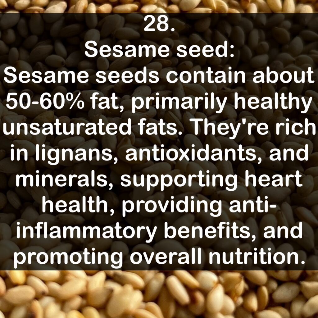 28. Sesame seed: Sesame seeds contain about 50-60% fat, primarily healthy unsaturated fats. They're rich in lignans, antioxidants, and minerals, supporting heart health, providing anti- inflammatory benefits, and promoting overall nutrition.
