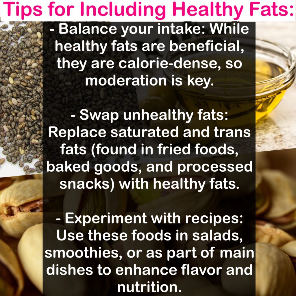- Balance your intake: While healthy fats are beneficial, they are calorie-dense, so moderation is key. - Swap unhealthy fats: Replace saturated and trans fats (found in fried foods, baked goods, and processed snacks) with healthy fats. - Experiment with recipes: Use these foods in salads, smoothies, or as part of main dishes to enhance flavor and nutrition.