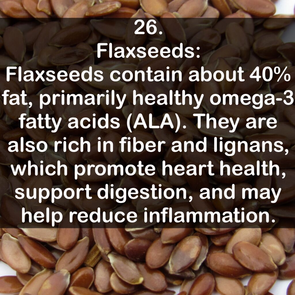 26. Flaxseeds: Flaxseeds contain about 40% fat, primarily healthy omega-3 fatty acids (ALA). They are also rich in fiber and lignans, which promote heart health, support digestion, and may help reduce inflammation.