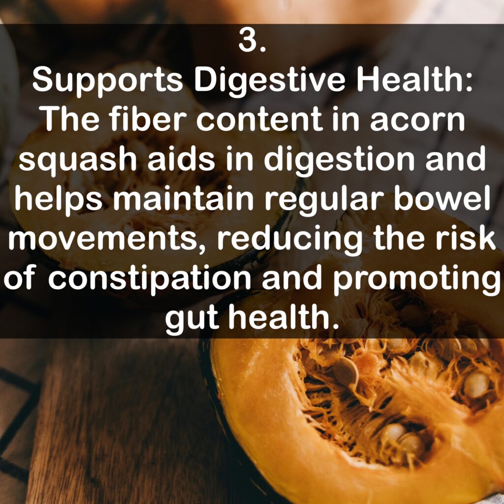3. Supports Digestive Health: The fiber content in acorn squash aids in digestion and helps maintain regular bowel movements, reducing the risk of constipation and promoting gut health.