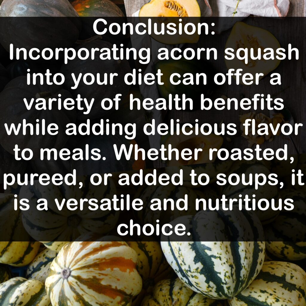 Conclusion: Incorporating acorn squash into your diet can offer a variety of health benefits while adding delicious flavor to meals. Whether roasted, pureed, or added to soups, it is a versatile and nutritious choice.