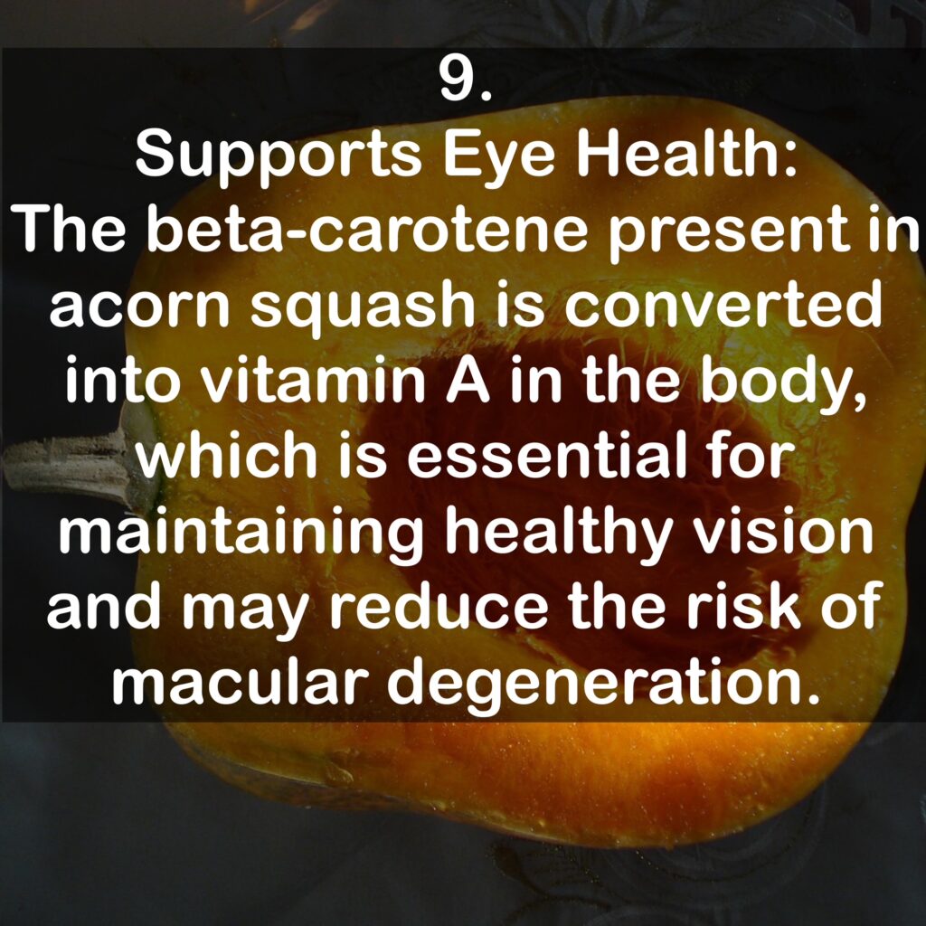 9. Supports Eye Health: The beta-carotene present in acorn squash is converted into vitamin A in the body, which is essential for maintaining healthy vision and may reduce the risk of macular degeneration.