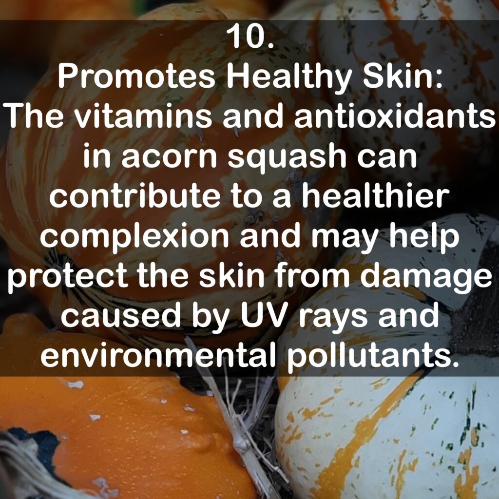 10. Promotes Healthy Skin: The vitamins and antioxidants in acorn squash can contribute to a healthier complexion and may help protect the skin from damage caused by UV rays and environmental pollutants.