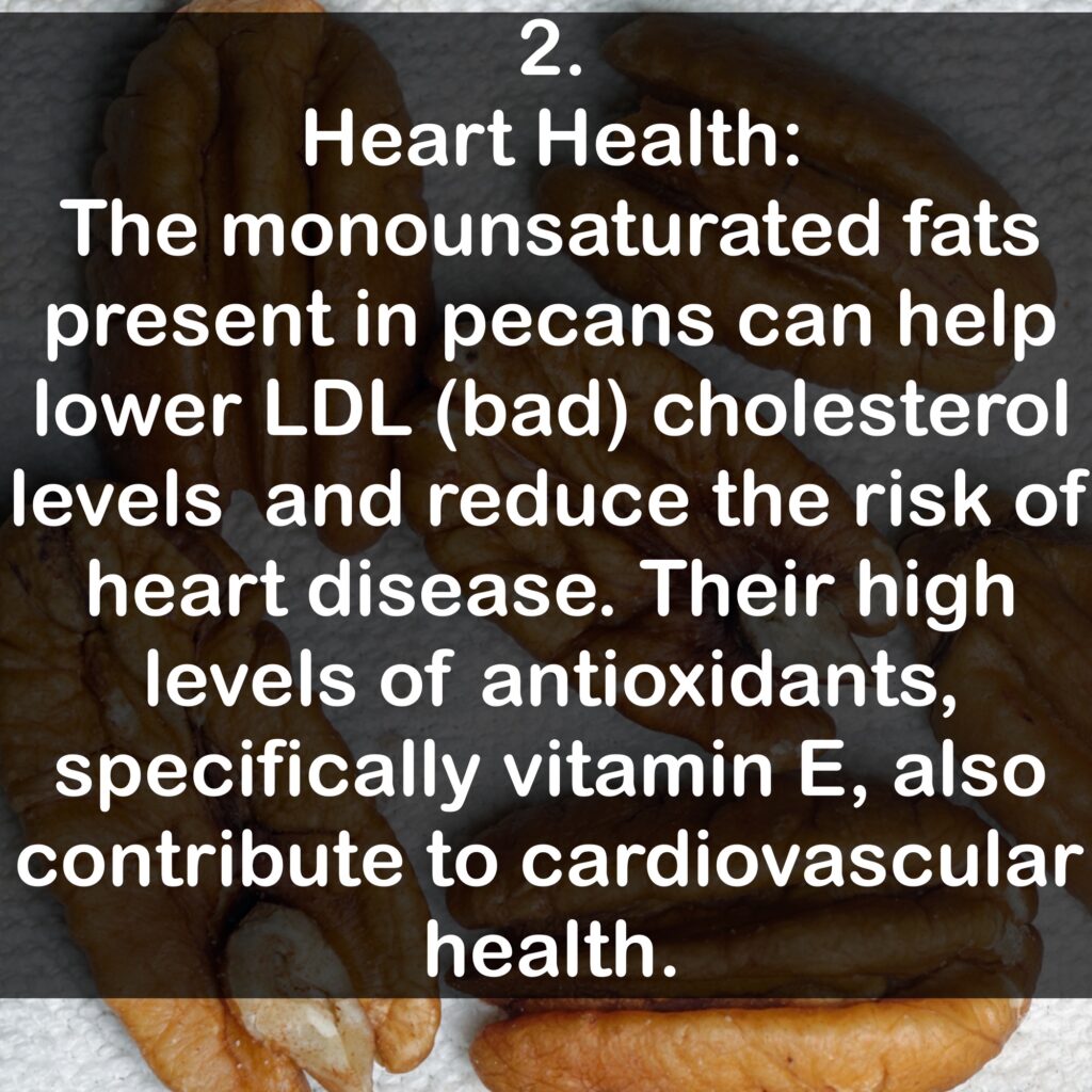 2. Heart Health: The monounsaturated fats present in pecans can help lower LDL (bad) cholesterol levels and reduce the risk of heart disease. Their high levels of antioxidants, specifically vitamin E, also contribute to cardiovascular health.