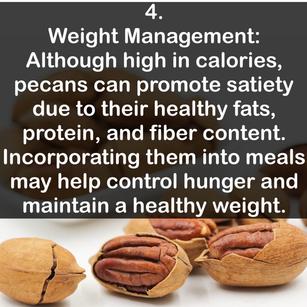 4. Weight Management: Although high in calories, pecans can promote satiety due to their healthy fats, protein, and fiber content. Incorporating them into meals may help control hunger and maintain a healthy