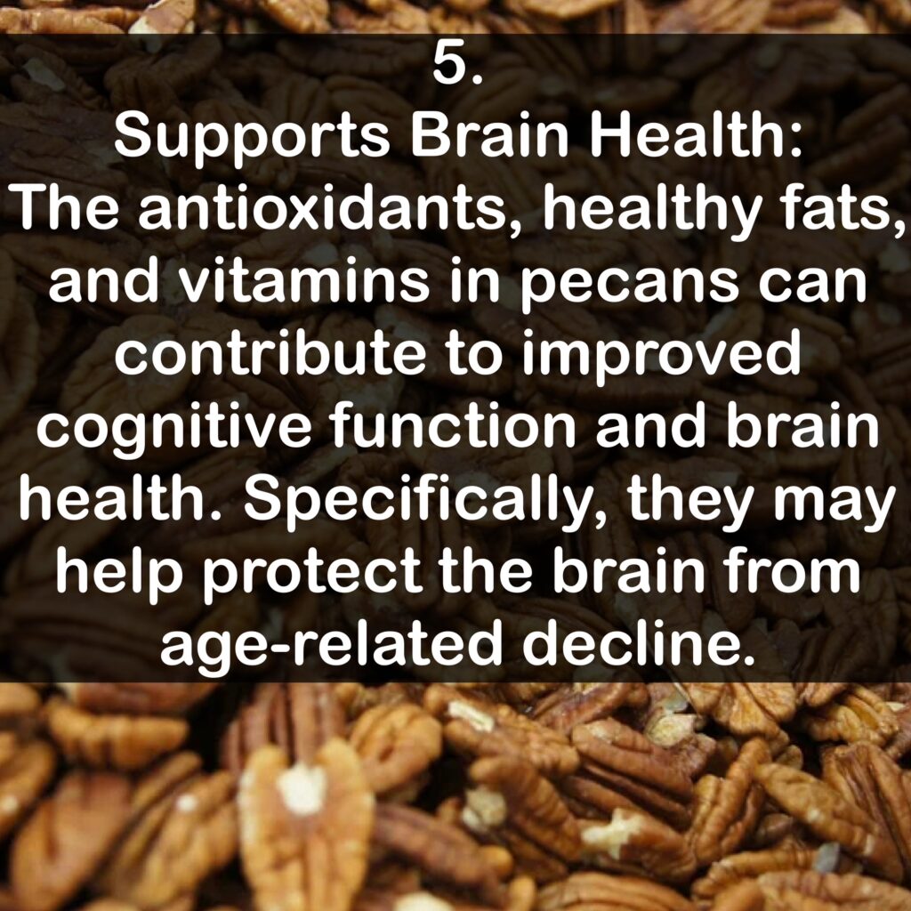 5. Supports Brain Health: The antioxidants, healthy fats, and vitamins in pecans can contribute to improved cognitive function and brain health. Specifically, they may help protect the brain from age-related decline.