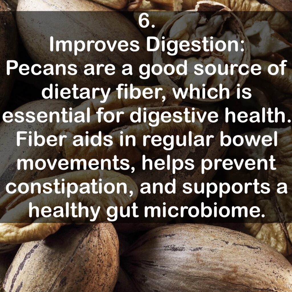 6. Improves Digestion: Pecans are a good source of dietary fiber, which is essential for digestive health. Fiber aids in regular bowel movements, helps prevent constipation, and supports a healthy gut microbiome.