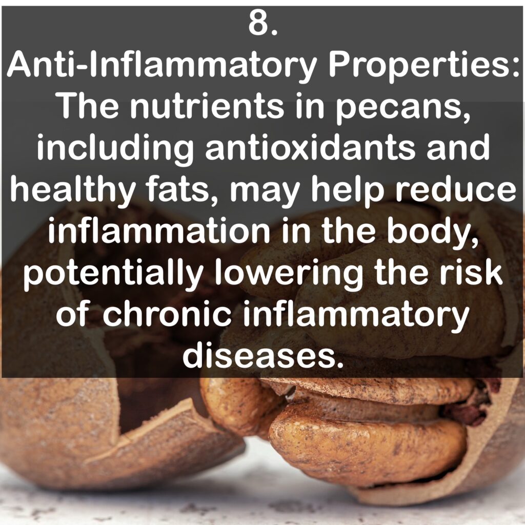 8. Anti-Inflammatory Properties: The nutrients in pecans, including antioxidants and healthy fats, may help reduce inflammation in the body, potentially lowering the risk of chronic inflammatory diseases.
