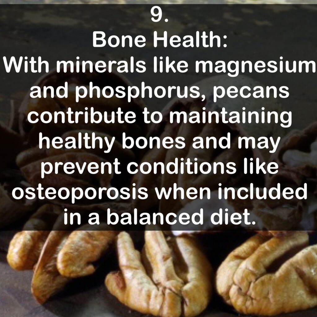 9. Bone Health: With minerals like magnesium and phosphorus, pecans contribute to maintaining healthy bones and may prevent conditions like osteoporosis when included in a balanced diet.