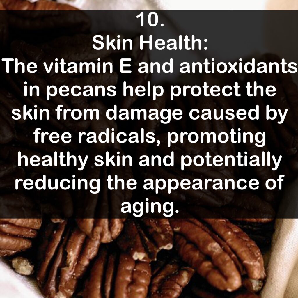 10. Skin Health: The vitamin E and antioxidants in pecans help protect the skin from damage caused by free radicals, promoting healthy skin and potentially reducing the appearance of aging.