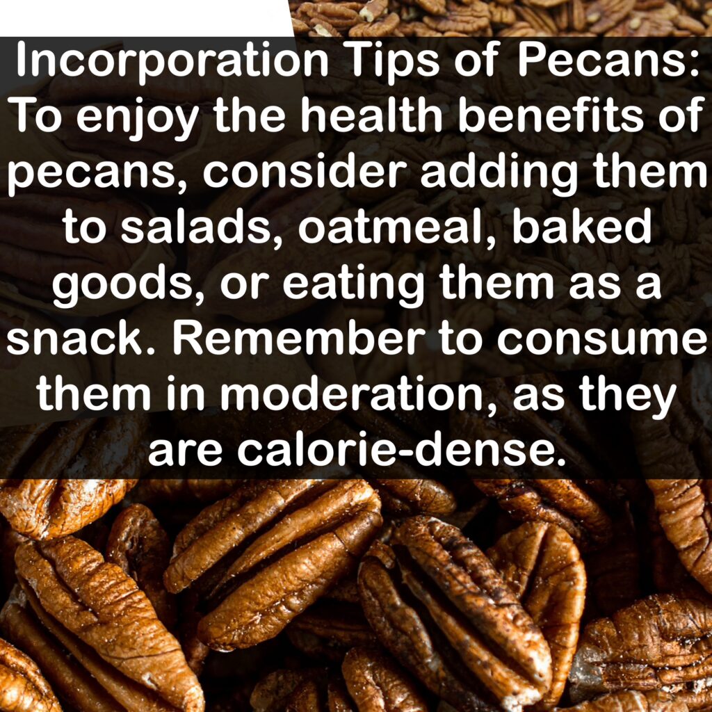 Incorporation Tips of Pecans: To enjoy the health benefits of pecans, consider adding them to salads, oatmeal, baked goods, or eating them as a snack. Remember to consume them in moderation, as they are calorie-dense.