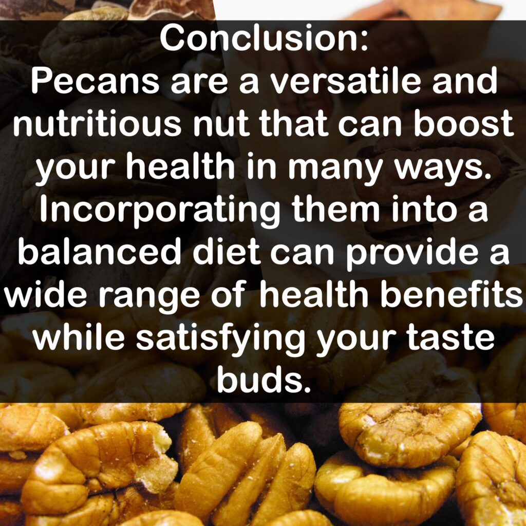 Conclusion: Pecans are a versatile and nutritious nut that can boost your health in many ways. Incorporating them into a balanced diet can provide a wide range of health benefits while satisfying your taste buds.