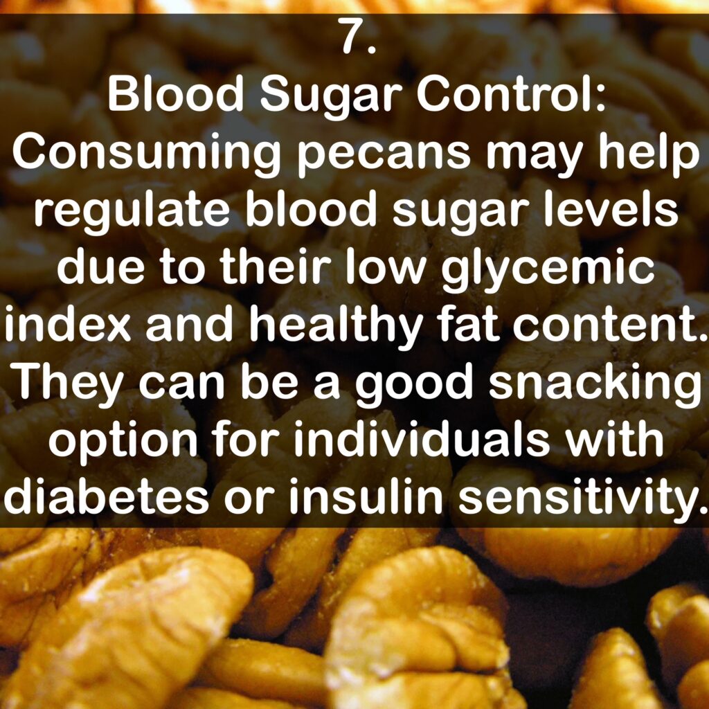 7. Blood Sugar Control: Consuming pecans may help regulate blood sugar levels due to their low glycemic index and healthy fat content. They can be a good snacking option for individuals with diabetes or insulin sensitivity.